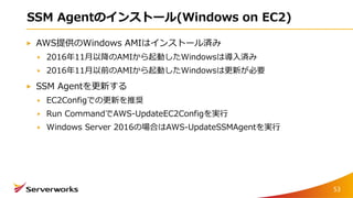SSM Agentのインストール(Windows on EC2)
AWS提供のWindows AMIはインストール済み
2016年11月以降のAMIから起動したWindowsは導入済み
2016年11月以前のAMIから起動したWindowsは更新が必要
SSM Agentを更新する
EC2Configでの更新を推奨
Run CommandでAWS-UpdateEC2Configを実行
Windows Server 2016の場合はAWS-UpdateSSMAgentを実行
53
 