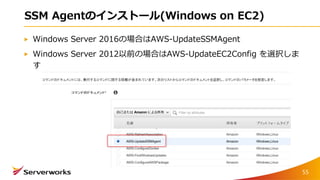 SSM Agentのインストール(Windows on EC2)
Windows Server 2016の場合はAWS-UpdateSSMAgent
Windows Server 2012以前の場合はAWS-UpdateEC2Config を選択しま
す
55
 