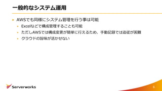 一般的なシステム運用
AWSでも同様にシステム管理を行う事は可能
Excelなどで構成管理することも可能
ただしAWSでは構成変更が簡単に行えるため、手動記録では追従が困難
クラウドの旨味が活かせない
6
 