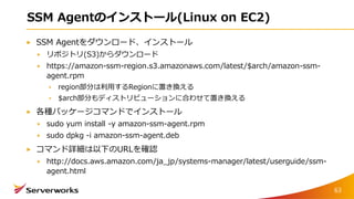 SSM Agentのインストール(Linux on EC2)
SSM Agentをダウンロード、インストール
リポジトリ(S3)からダウンロード
https://amazon-ssm-region.s3.amazonaws.com/latest/$arch/amazon-ssm-
agent.rpm
region部分は利用するRegionに置き換える
$arch部分もディストリビューションに合わせて置き換える
各種パッケージコマンドでインストール
sudo yum install -y amazon-ssm-agent.rpm
sudo dpkg -i amazon-ssm-agent.deb
コマンド詳細は以下のURLを確認
http://docs.aws.amazon.com/ja_jp/systems-manager/latest/userguide/ssm-
agent.html
63
 