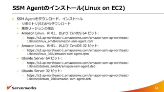 SSM Agentのインストール(Linux on EC2)
SSM Agentをダウンロード、インストール
リポジトリ(S3)からダウンロード
東京リージョンの場合
Amazon Linux、RHEL、および CentOS 64 ビット:
https://s3.ap-northeast-1.amazonaws.com/amazon-ssm-ap-northeast-
1/latest/linux_amd64/amazon-ssm-agent.rpm
Amazon Linux、RHEL、および CentOS 32 ビット:
https://s3.ap-northeast-1.amazonaws.com/amazon-ssm-ap-northeast-
1/latest/linux_386/amazon-ssm-agent.rpm
Ubuntu Server 64 ビット:
https://s3.ap-northeast-1.amazonaws.com/amazon-ssm-ap-northeast-
1/latest/debian_amd64/amazon-ssm-agent.deb
Ubuntu Server 32 ビット:
https://s3.ap-northeast-1.amazonaws.com/amazon-ssm-ap-northeast-
1/latest/debian_386/amazon-ssm-agent.deb
64
 