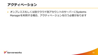 アクティベーション
オンプレミスもしくは別クラウド別アカウントのサーバーにSystems
Managerを利用する場合、アクティベージョンを行う必要があります
66
 