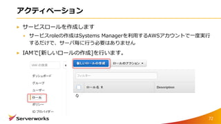 アクティベーション
サービスロールを作成します
サービスroleの作成はSystems Managerを利用するAWSアカウントで一度実行
するだけで、サーバ毎に行う必要はありません
IAMで[新しいロールの作成]を行います。
72
 