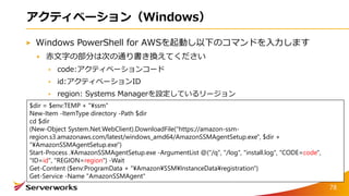 アクティベーション（Windows）
Windows PowerShell for AWSを起動し以下のコマンドを入力します
赤文字の部分は次の通り書き換えてください
code:アクティベーションコード
id:アクティベーションID
region: Systems Managerを設定しているリージョン
$dir = $env:TEMP + "¥ssm"
New-Item -ItemType directory -Path $dir
cd $dir
(New-Object System.Net.WebClient).DownloadFile("https://amazon-ssm-
region.s3.amazonaws.com/latest/windows_amd64/AmazonSSMAgentSetup.exe", $dir +
"¥AmazonSSMAgentSetup.exe")
Start-Process .¥AmazonSSMAgentSetup.exe -ArgumentList @("/q", "/log", "install.log", "CODE=code",
"ID=id", "REGION=region") -Wait
Get-Content ($env:ProgramData + "¥Amazon¥SSM¥InstanceData¥registration")
Get-Service -Name "AmazonSSMAgent"
78
 