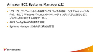 Amazon EC2 Systems Managerとは
ソフトウェアインベントリの収集や OS パッチの適用、システムイメージの
作成、そして Windows や Linux のオペレーティングシステム設定などの
プロセスを自動化する管理サービス
AWS ConfigはAWSの構成を管理
Systems ManagerはOS内部の構成を管理
8
 