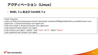 アクティベーション（Linux）
RHEL 7.x および CentOS 7.x
mkdir /tmp/ssm
sudo curl https://s3.amazonaws.com/ec2-downloads-windows/SSMAgent/latest/linux_amd64/amazon-ssm-
agent.rpm -o /tmp/ssm/amazon-ssm-agent.rpm
sudo yum install -y /tmp/ssm/amazon-ssm-agent.rpm
sudo systemctl stop amazon-ssm-agent
sudo amazon-ssm-agent -register -code "code" -id "id" -region "region"
sudo systemctl start amazon-ssm-agent
84
 