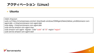 アクティベーション（Linux）
Ubuntu
mkdir /tmp/ssm
sudo curl https://s3.amazonaws.com/ec2-downloads-windows/SSMAgent/latest/debian_amd64/amazon-ssm-
agent.deb -o /tmp/ssm/amazon-ssm-agent.deb
sudo dpkg -i /tmp/ssm/amazon-ssm-agent.deb
sudo service amazon-ssm-agent stop
sudo amazon-ssm-agent -register -code "code" -id "id" -region "region"
sudo service amazon-ssm-agent start
85
 