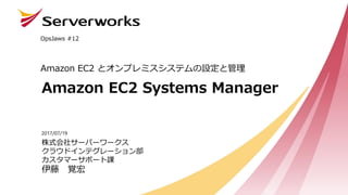 Amazon EC2 Systems Manager
Amazon EC2 とオンプレミスシステムの設定と管理
OpsJaws #12
株式会社サーバーワークス
クラウドインテグレーション部
カスタマーサポート課
伊藤 覚宏
2017/07/19
 