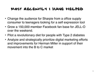 Most recently I Have helped

• Change the audience for Sharpie from a ofﬁce supply
  consumer to teenagers looking for a self expression tool
• Grow a 150,000 member Facebook fan base for JELL-O
  over the weekend.
• Pilot a revolutionary diet for people with Type 2 diabetes
• Analyze and strategically prioritize digital marketing efforts
  and improvements for Herman Miller in support of their
  movement into the B to C market




                                                                   5
 