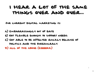 I hear a lot of the same
   things over and over...

Our current digital marketing is:


A) Embarrassingly out of date
B) Not flexible enough to support needs
C) Not able to be affected quickly because of
  politics and the bureaucracy
D) All of the Above (Eeeeekk)




                                                6

                                                    6
 