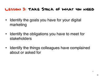 Lesson 3: Take Stock of what you need


• Identify the goals you have for your digital
  marketing

• Identify the obligations you have to meet for
  stakeholders

• Identify the things colleagues have complained
  about or asked for



                                                   86

                                                        86
 