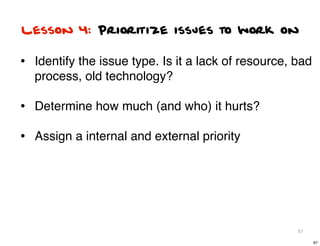 Lesson 4: Prioritize issues to work on

• Identify the issue type. Is it a lack of resource, bad
  process, old technology?

• Determine how much (and who) it hurts?
• Assign a internal and external priority




                                                     87

                                                           87
 