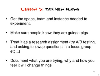 Lesson 5: Try New flows

• Get the space, team and instance needed to
  experiment.

• Make sure people know they are guinea pigs
• Treat it as a research assignment (try A/B testing,
  and asking followup questions in a focus group
  etc...)

• Document what you are trying, why and how you
  feel it will change things
                                                   88

                                                        88
 