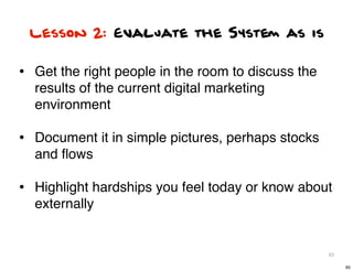 Lesson 2: Evaluate the System as is


• Get the right people in the room to discuss the
  results of the current digital m...