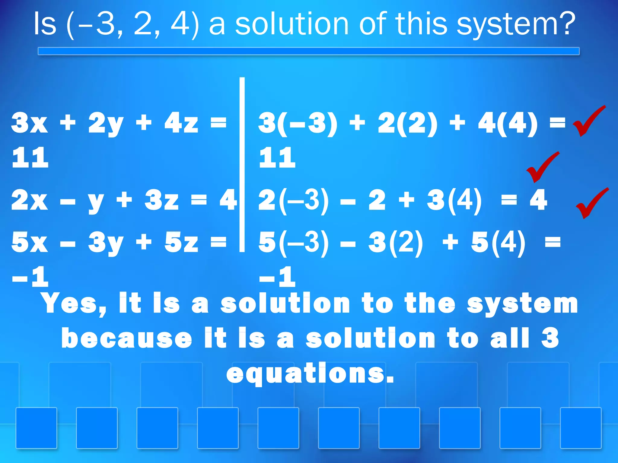 Is (–3, 2, 4) a solution of this system?
3x + 2y + 4z =
11
2x – y + 3z = 4
5x – 3y + 5z =
–1
3(–3) + 2(2) + 4(4) =
11
2(–3) – 2 + 3(4) = 4
5(–3) – 3(2) + 5(4) =
–1



Yes, it is a solution to the system
because it is a solution to all 3
equations.
 