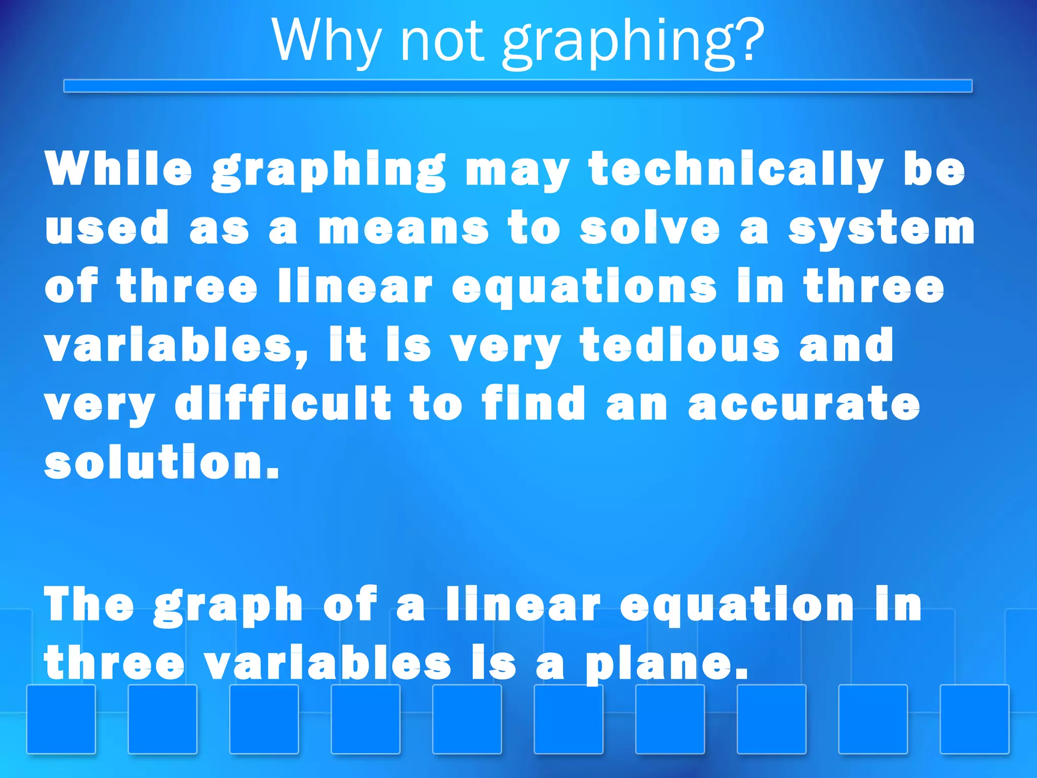 Why not graphing?
While graphing may technically be
used as a means to solve a system
of three linear equations in three
variables, it is very tedious and
very difficult to find an accurate
solution.
The graph of a linear equation in
three variables is a plane.
 