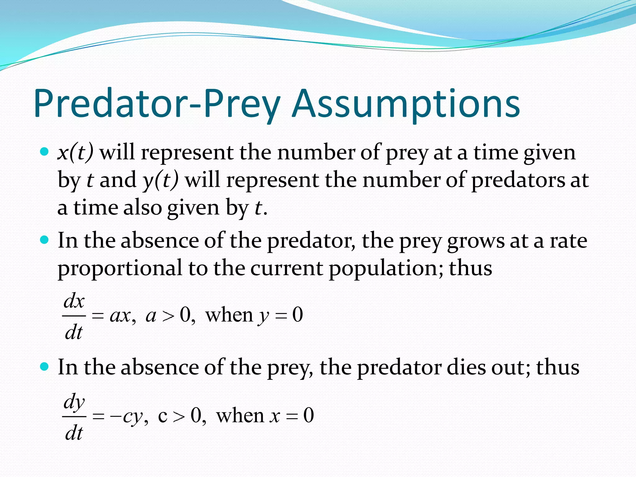 Predator-Prey Assumptions
 x(t) will represent the number of prey at a time given
  by t and y(t) will represent the number of predators at
  a time also given by t.
 In the absence of the predator, the prey grows at a rate
  proportional to the current population; thus
   dx
        ax, a 0, when y 0
   dt
 In the absence of the prey, the predator dies out; thus
  dy
        cy, c   0, when x   0
  dt
 