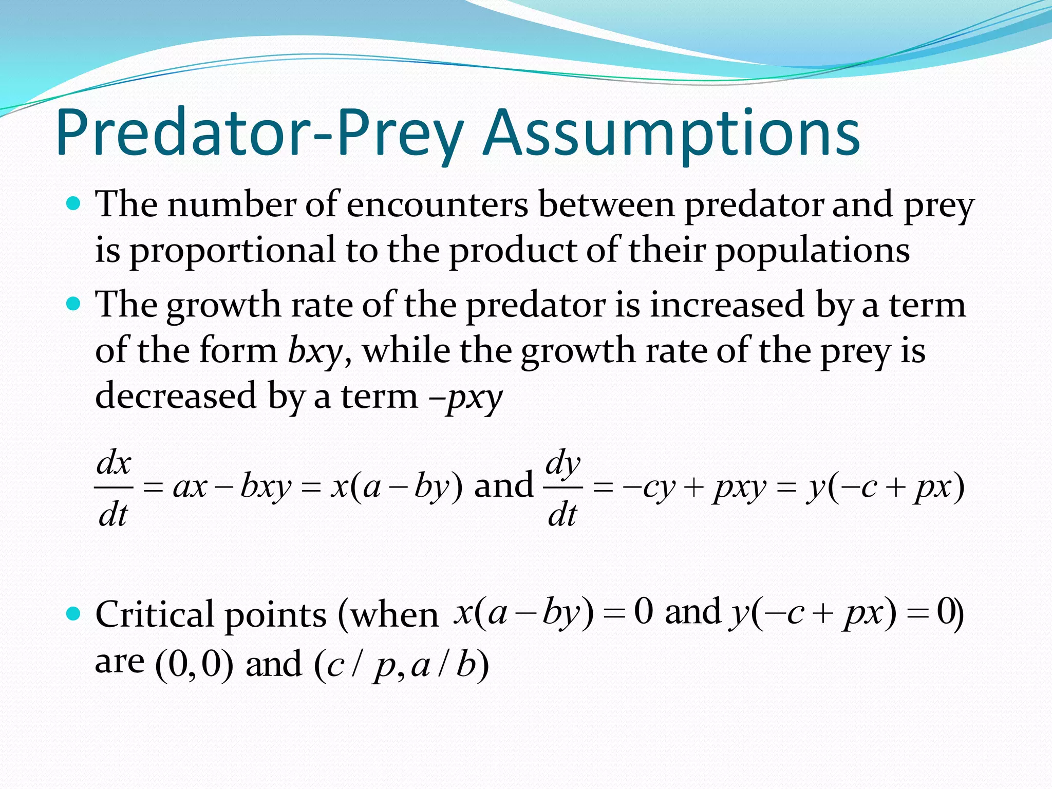Predator-Prey Assumptions
 The number of encounters between predator and prey
  is proportional to the product of their populations
 The growth rate of the predator is increased by a term
  of the form bxy, while the growth rate of the prey is
  decreased by a term –pxy
  dx                            dy
       ax bxy    x(a by ) and        cy   pxy     y( c   px)
  dt                            dt

 Critical points (when x(a by)      0 and y( c     px) 0)
 are (0,0) and (c / p, a / b)
 
