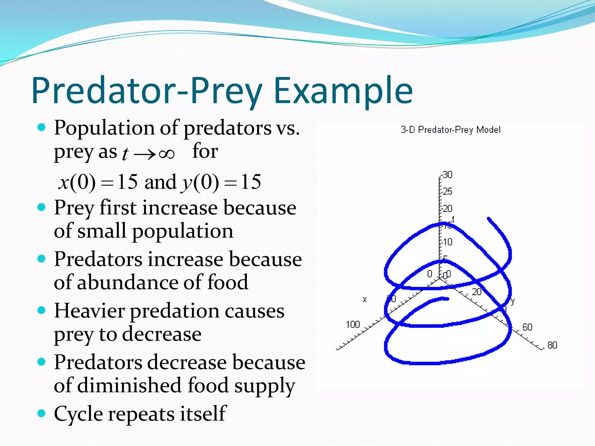 Predator-Prey Example
 Population of predators vs.
    prey as t       for
    x(0) 15 and y(0) 15
   Prey first increase because
    of small population
   Predators increase because
    of abundance of food
   Heavier predation causes
    prey to decrease
   Predators decrease because
    of diminished food supply
   Cycle repeats itself
 