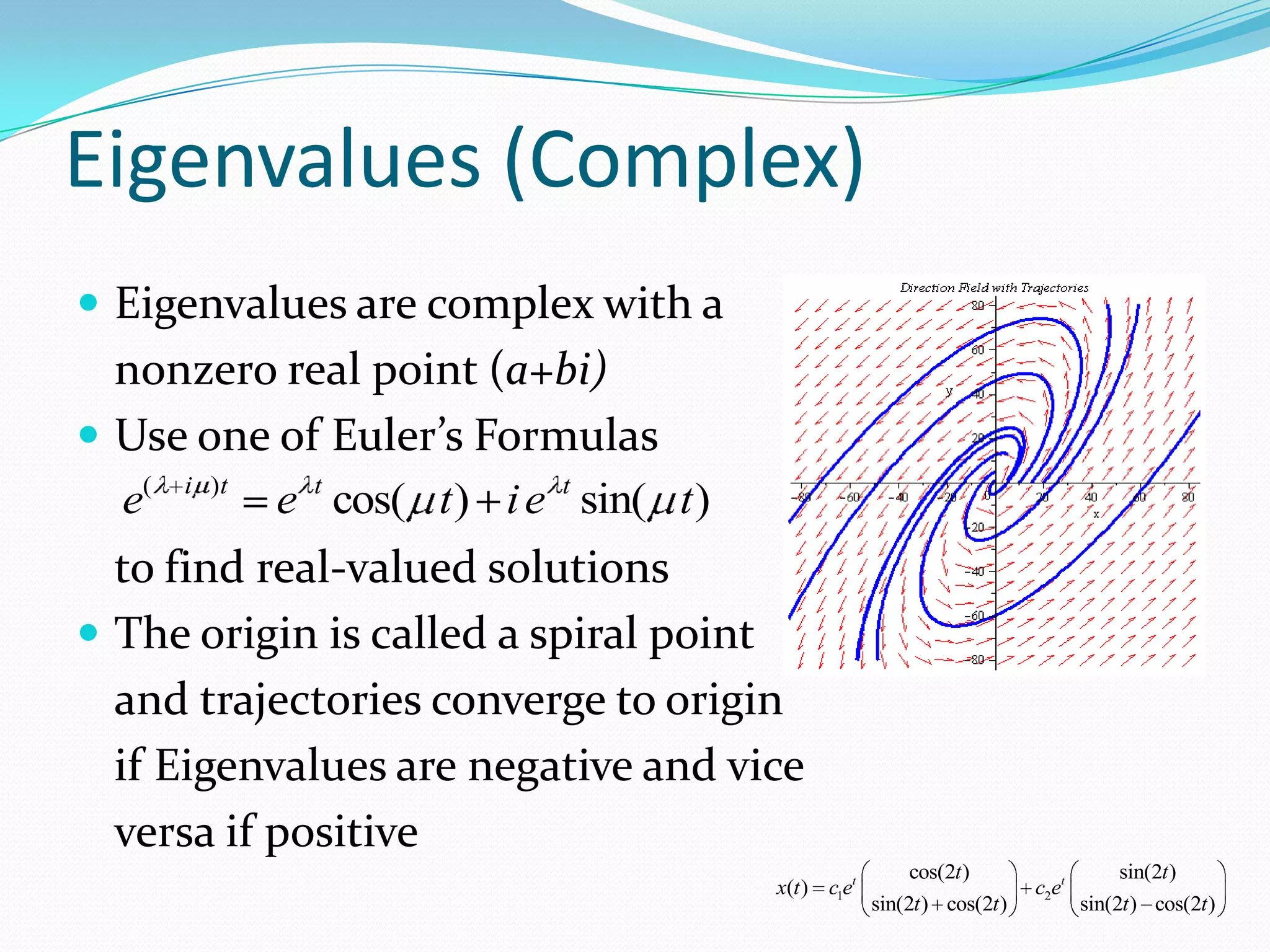 Eigenvalues (Complex)
 Eigenvalues are complex with a
  nonzero real point (a+bi)
 Use one of Euler’s Formulas
  e( i )t e t cos( t ) i e t sin( t )
  to find real-valued solutions
 The origin is called a spiral point
  and trajectories converge to origin
  if Eigenvalues are negative and vice
  versa if positive
                                                          cos(2t )                   sin(2t )
                                        x(t ) c1et                       c2et
                                                     sin(2t ) cos(2t )          sin(2t ) cos(2t )
 