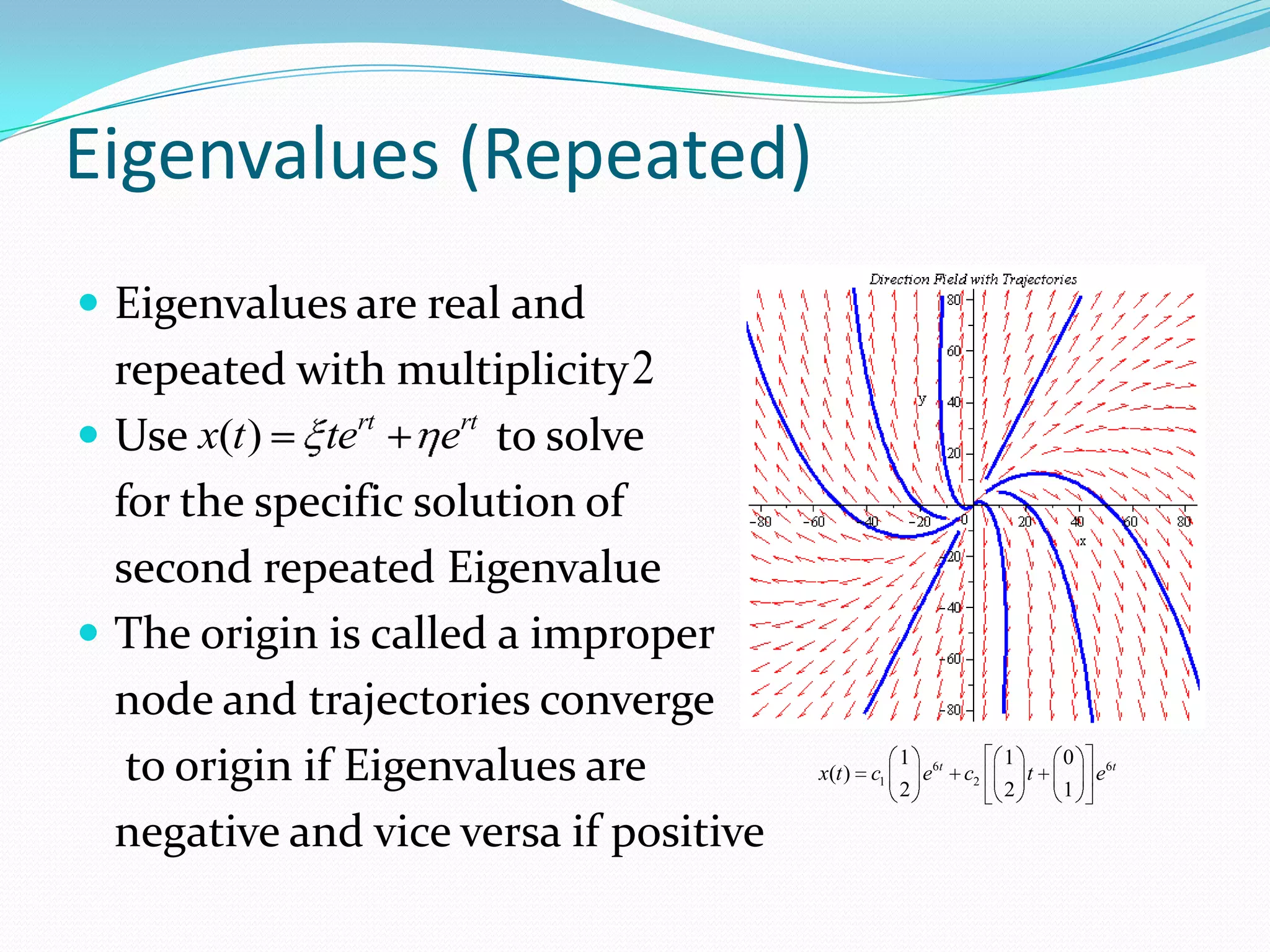 Eigenvalues (Repeated)
 Eigenvalues are real and
  repeated with multiplicity 2
 Use x(t ) tert     ert to solve
  for the specific solution of
  second repeated Eigenvalue
 The origin is called a improper
  node and trajectories converge
   to origin if Eigenvalues are         x(t ) c1
                                                   1
                                                   2
                                                       e6t c2
                                                                1
                                                                2
                                                                    t
                                                                        0
                                                                        1
                                                                            e6t


  negative and vice versa if positive
 