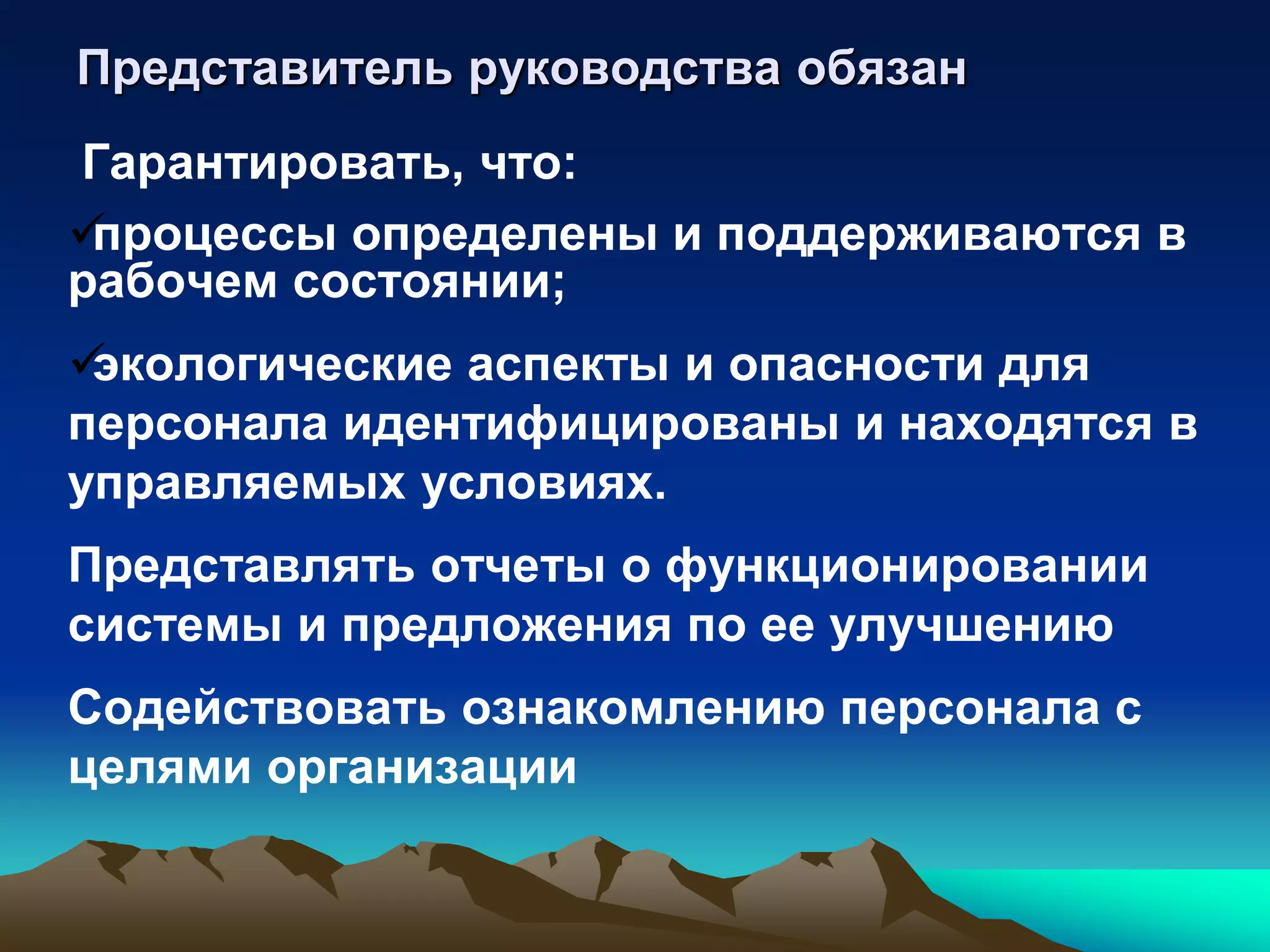 Представитель руководства обязан
Гарантировать, что:
процессы определены и поддерживаются в
рабочем состоянии;
экологические аспекты и опасности для
персонала идентифицированы и находятся в
управляемых условиях.
Представлять отчеты о функционировании
системы и предложения по ее улучшению
Содействовать ознакомлению персонала с
целями организации
 