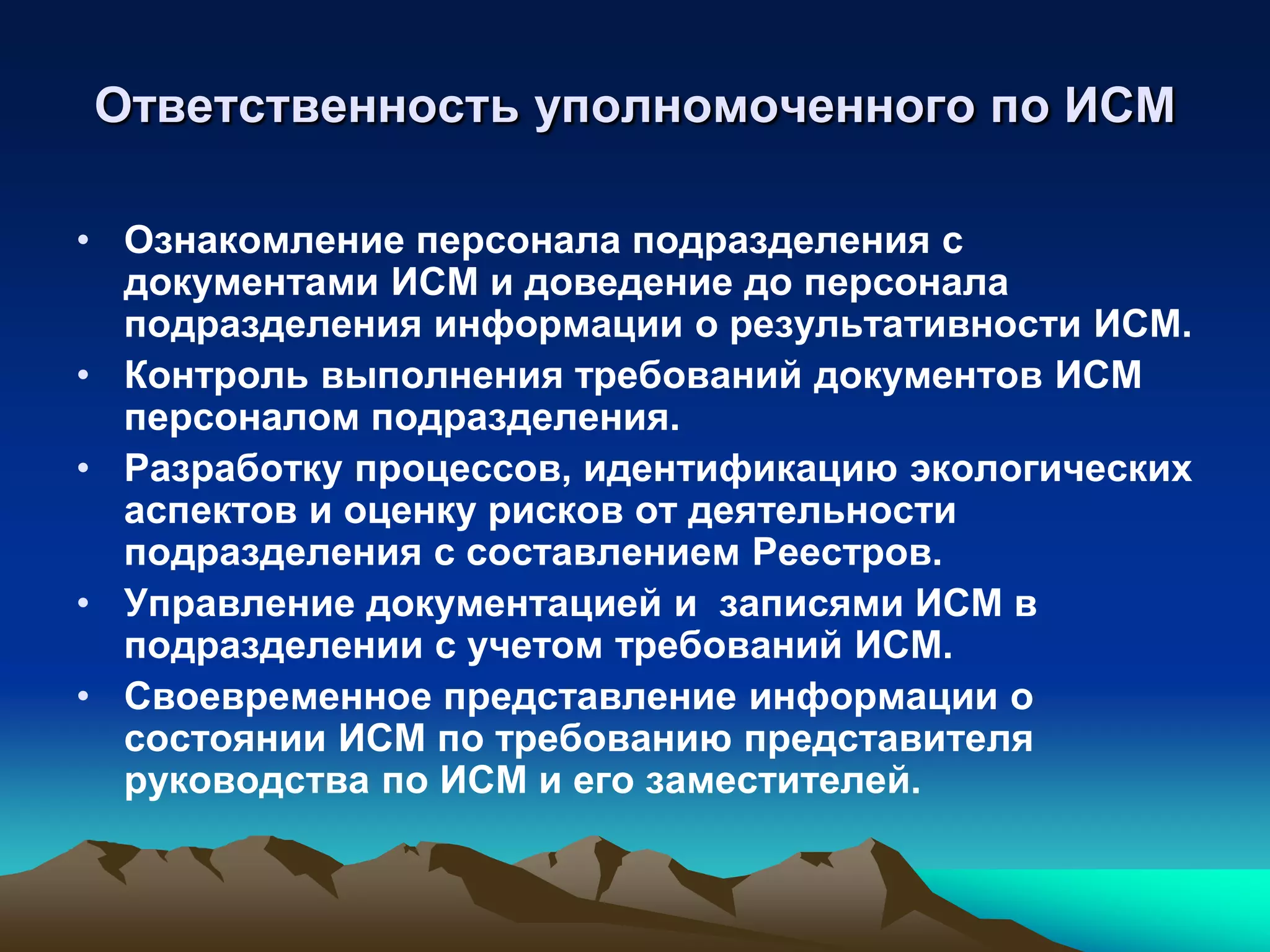 Ответственность уполномоченного по ИСМ

• Ознакомление персонала подразделения с
  документами ИСМ и доведение до персонала
  подразделения информации о результативности ИСМ.
• Контроль выполнения требований документов ИСМ
  персоналом подразделения.
• Разработку процессов, идентификацию экологических
  аспектов и оценку рисков от деятельности
  подразделения с составлением Реестров.
• Управление документацией и записями ИСМ в
  подразделении с учетом требований ИСМ.
• Своевременное представление информации о
  состоянии ИСМ по требованию представителя
  руководства по ИСМ и его заместителей.
 