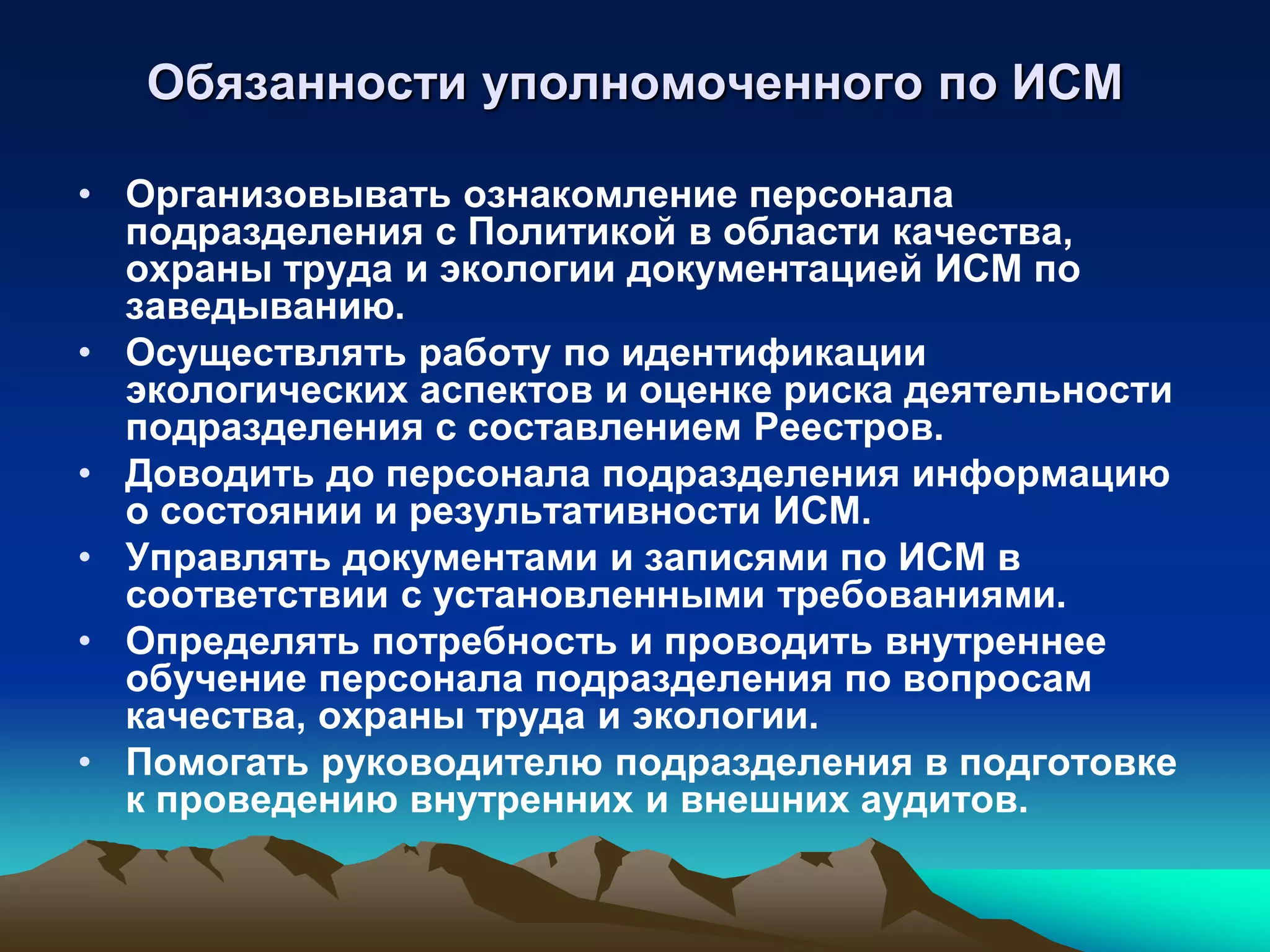 Обязанности уполномоченного по ИСМ

• Организовывать ознакомление персонала
  подразделения с Политикой в области качества,
  охраны труда и экологии документацией ИСМ по
  заведыванию.
• Осуществлять работу по идентификации
  экологических аспектов и оценке риска деятельности
  подразделения с составлением Реестров.
• Доводить до персонала подразделения информацию
  о состоянии и результативности ИСМ.
• Управлять документами и записями по ИСМ в
  соответствии с установленными требованиями.
• Определять потребность и проводить внутреннее
  обучение персонала подразделения по вопросам
  качества, охраны труда и экологии.
• Помогать руководителю подразделения в подготовке
  к проведению внутренних и внешних аудитов.
 