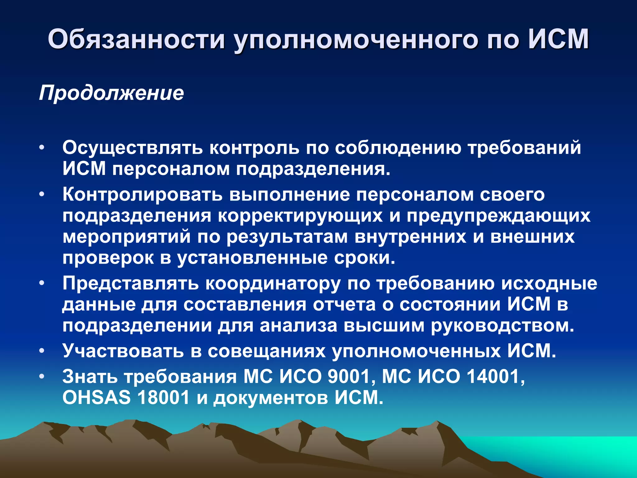 Обязанности уполномоченного по ИСМ
Продолжение

• Осуществлять контроль по соблюдению требований
  ИСМ персоналом подразделения.
• Контролировать выполнение персоналом своего
  подразделения корректирующих и предупреждающих
  мероприятий по результатам внутренних и внешних
  проверок в установленные сроки.
• Представлять координатору по требованию исходные
  данные для составления отчета о состоянии ИСМ в
  подразделении для анализа высшим руководством.
• Участвовать в совещаниях уполномоченных ИСМ.
• Знать требования МС ИСО 9001, МС ИСО 14001,
  OHSAS 18001 и документов ИСМ.
 