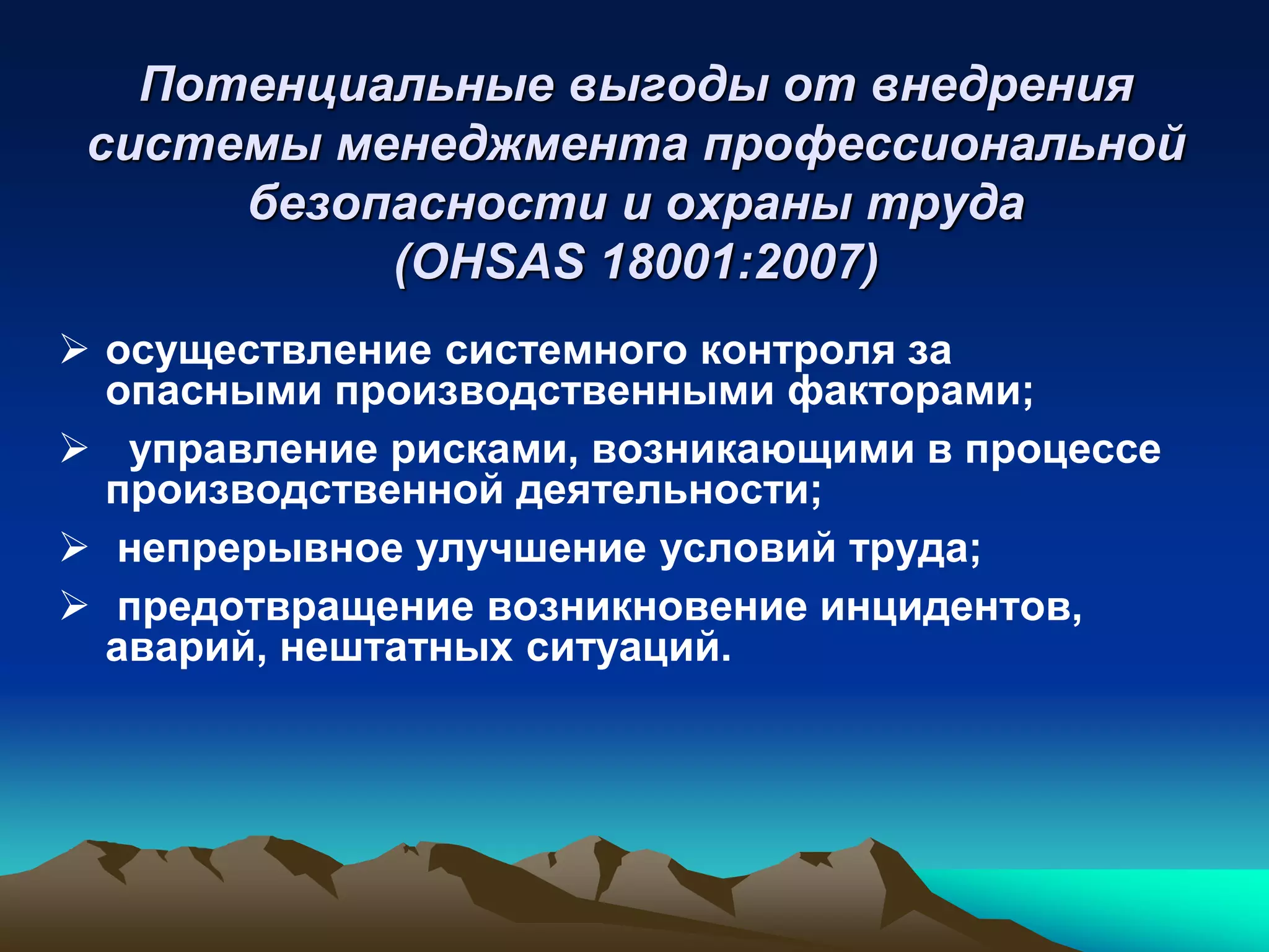 Потенциальные выгоды от внедрения
 системы менеджмента профессиональной
      безопасности и охраны труда
           (OHSAS 18001:2007)
 осуществление системного контроля за
  опасными производственными факторами;
 управление рисками, возникающими в процессе
  производственной деятельности;
 непрерывное улучшение условий труда;
 предотвращение возникновение инцидентов,
  аварий, нештатных ситуаций.
 