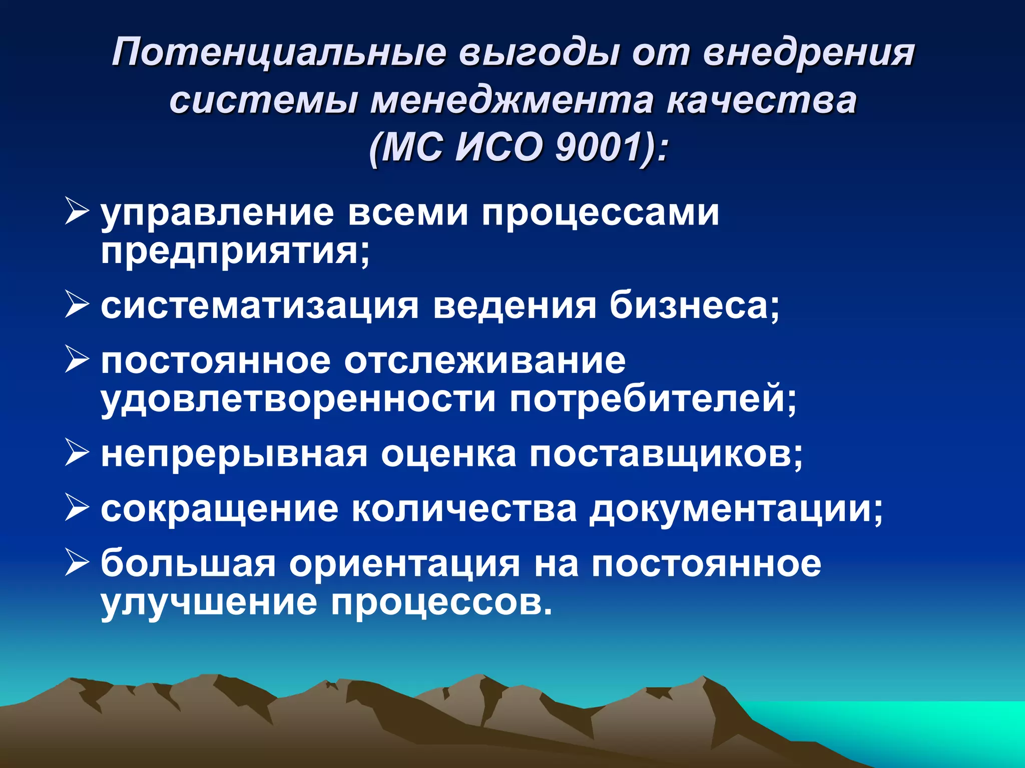 Потенциальные выгоды от внедрения
    системы менеджмента качества
            (МС ИСО 9001):
 управление всеми процессами
  предприятия;
 систематизация ведения бизнеса;
 постоянное отслеживание
  удовлетворенности потребителей;
 непрерывная оценка поставщиков;
 сокращение количества документации;
 большая ориентация на постоянное
  улучшение процессов.
 