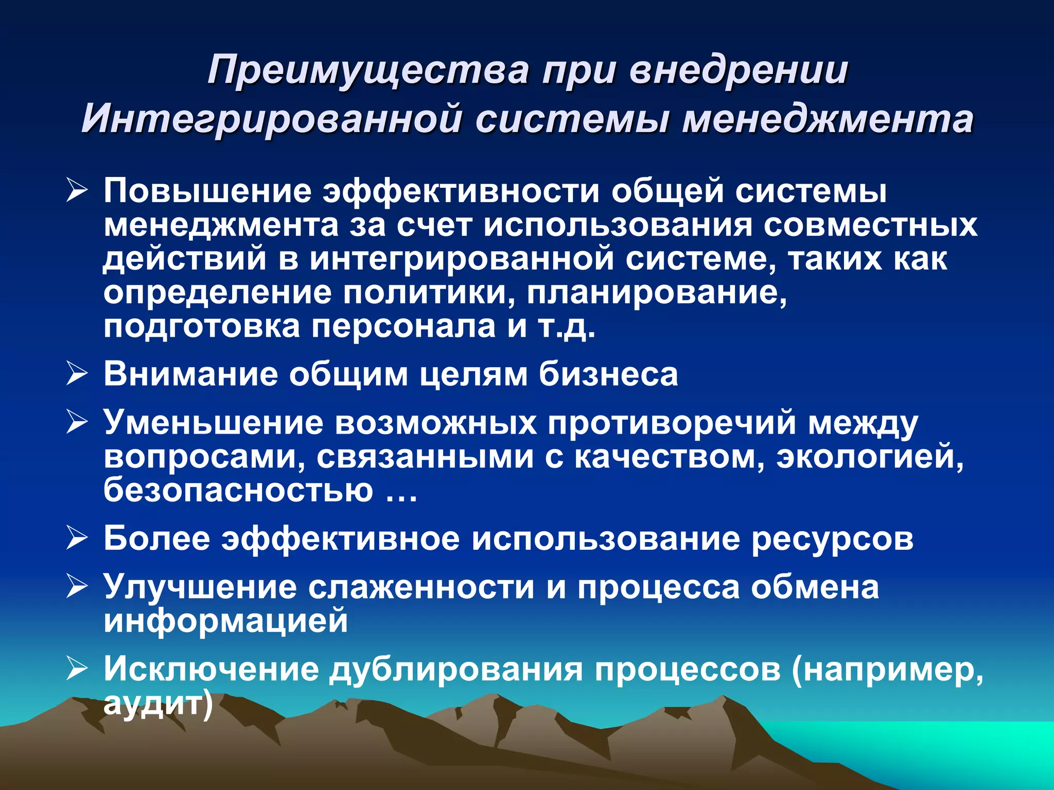 Преимущества при внедрении
Интегрированной системы менеджмента
 Повышение эффективности общей системы
  менеджмента за счет использования совместных
  действий в интегрированной системе, таких как
  определение политики, планирование,
  подготовка персонала и т.д.
 Внимание общим целям бизнеса
 Уменьшение возможных противоречий между
  вопросами, связанными с качеством, экологией,
  безопасностью …
 Более эффективное использование ресурсов
 Улучшение слаженности и процесса обмена
  информацией
 Исключение дублирования процессов (например,
  аудит)
 