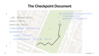 25
The Checkpoint Document
{
_id: ObjectId(),
user: UUID,
huntId: UUID,
timestamp: ISODate(),
geometry: {
type: "Point",
coordinates: [125.6, 10.1]
}
}
db.checkpoints.ensureIndex(
timestamp: -1,
geometry: “2dsphere”
);
 