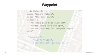 29
Waypoint
{ _id: ObjectId(),
name: "Doug’s Coffee",
desc: "The best brew",
offers: [
”Morning rush hour discount",
”Order ahead with our app",
”Start your digital frequent flyer
card"
],
"geometry": {
"type": "Point",
"coordinates": [125.6, 10.1] }
};
 