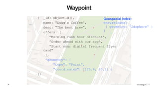 30
Waypoint
{ _id: ObjectId(),
name: "Doug’s Coffee",
desc: "The best brew",
offers: [
”Morning rush hour discount",
”Order ahead with our app",
”Start your digital frequent flyer
card"
],
"geometry": {
"type": "Point",
"coordinates": [125.6, 10.1] }
};
Geospacial Index:
ensureIndex(
{ geometry: “2dsphere” }
)
 
