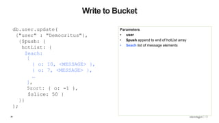 46
Write to Bucket
Parameters
• user
• $push append to end of hotList array
• $each list of message elements
db.user.update(
{"user" : "Democritus"},
{$push: {
hotList: {
$each:
[
{ o: 10, <MESSAGE> },
{ o: 7, <MESSAGE> },
…
],
$sort: { o: -1 },
$slice: 50 }
}}
);
 