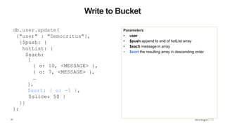 47
Write to Bucket
Parameters
• user
• $push append to end of hotList array
• $each message in array
• $sort the resulting array in descending order
db.user.update(
{"user" : "Democritus"},
{$push: {
hotList: {
$each:
[
{ o: 10, <MESSAGE> },
{ o: 7, <MESSAGE> },
…
],
$sort: { o: -1 },
$slice: 50 }
}}
);
 