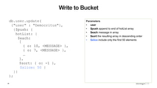 48
Write to Bucket
Parameters
• user
• $push append to end of hotList array
• $each message in array
• $sort the resulting array in descending order
• $slice include only the first 50 elements
db.user.update(
{"user" : "Democritus"},
{$push: {
hotList: {
$each:
[
{ o: 10, <MESSAGE> },
{ o: 7, <MESSAGE> },
…
],
$sort: { o: -1 },
$slice: 50 }
}}
);
 