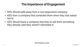 5
• 84% Would walk away from a non-responsive company
• 45% from a company that contacted them when they had asked
not to
• 52% Would leave a company that tries to sell them something
they already said they weren't interested in
The Importance of Engagement
2013 Experian study
 