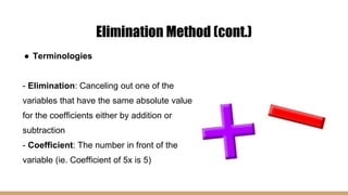 Elimination Method (cont.)
● Terminologies
- Elimination: Canceling out one of the
variables that have the same absolute value
for the coefficients either by addition or
subtraction
- Coefficient: The number in front of the
variable (ie. Coefficient of 5x is 5)
 