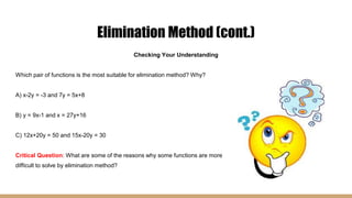 Elimination Method (cont.)
Checking Your Understanding
Which pair of functions is the most suitable for elimination method? Why?
A) x-2y = -3 and 7y = 5x+8
B) y = 9x-1 and x = 27y+16
C) 12x+20y = 50 and 15x-20y = 30
Critical Question: What are some of the reasons why some functions are more
difficult to solve by elimination method?
 