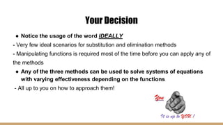Your Decision
● Notice the usage of the word IDEALLY
- Very few ideal scenarios for substitution and elimination methods
- Manipulating functions is required most of the time before you can apply any of
the methods
● Any of the three methods can be used to solve systems of equations
with varying effectiveness depending on the functions
- All up to you on how to approach them!
 