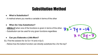 Substitution Method
● What is Substitution?
- A method where you rewrite a variable in terms of the other
● When Do I Use Substitution?
- IDEALLY when one of the functions is given in terms of the other.
- Substitution can be used for any given functions regardless
● Can you Elaborate a Little More?
Ex. Find the solution for 3x-7y=-14 and x=2y-3.
- Notice how the bottom function can directly substitute the x for the top?
 