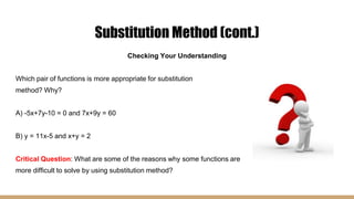 Substitution Method (cont.)
Checking Your Understanding
Which pair of functions is more appropriate for substitution
method? Why?
A) -5x+7y-10 = 0 and 7x+9y = 60
B) y = 11x-5 and x+y = 2
Critical Question: What are some of the reasons why some functions are
more difficult to solve by using substitution method?
 