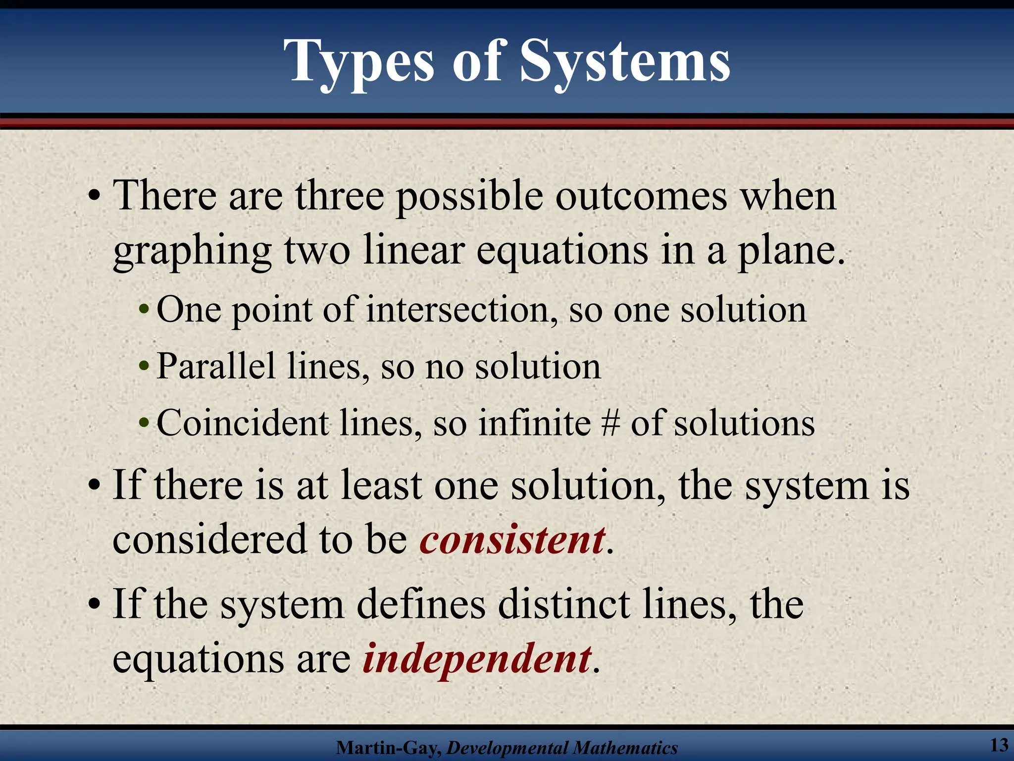 Martin-Gay, Developmental Mathematics 13
• There are three possible outcomes when
graphing two linear equations in a plane.
•One point of intersection, so one solution
•Parallel lines, so no solution
•Coincident lines, so infinite # of solutions
• If there is at least one solution, the system is
considered to be consistent.
• If the system defines distinct lines, the
equations are independent.
Types of Systems
 
