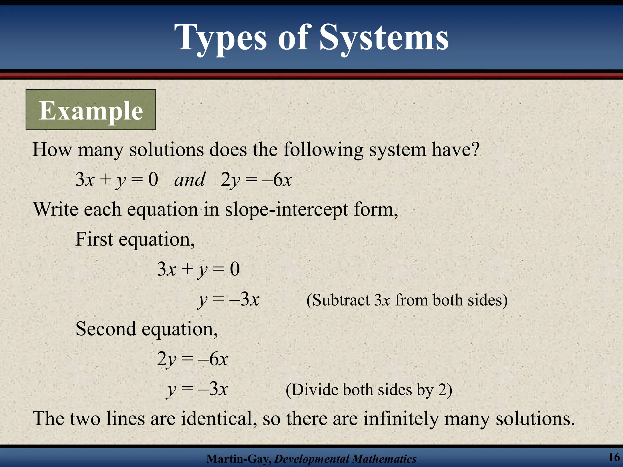 Martin-Gay, Developmental Mathematics 16
How many solutions does the following system have?
3x + y = 0 and 2y = –6x
Write each equation in slope-intercept form,
First equation,
3x + y = 0
y = –3x (Subtract 3x from both sides)
Second equation,
2y = –6x
y = –3x (Divide both sides by 2)
The two lines are identical, so there are infinitely many solutions.
Types of Systems
Example
 
