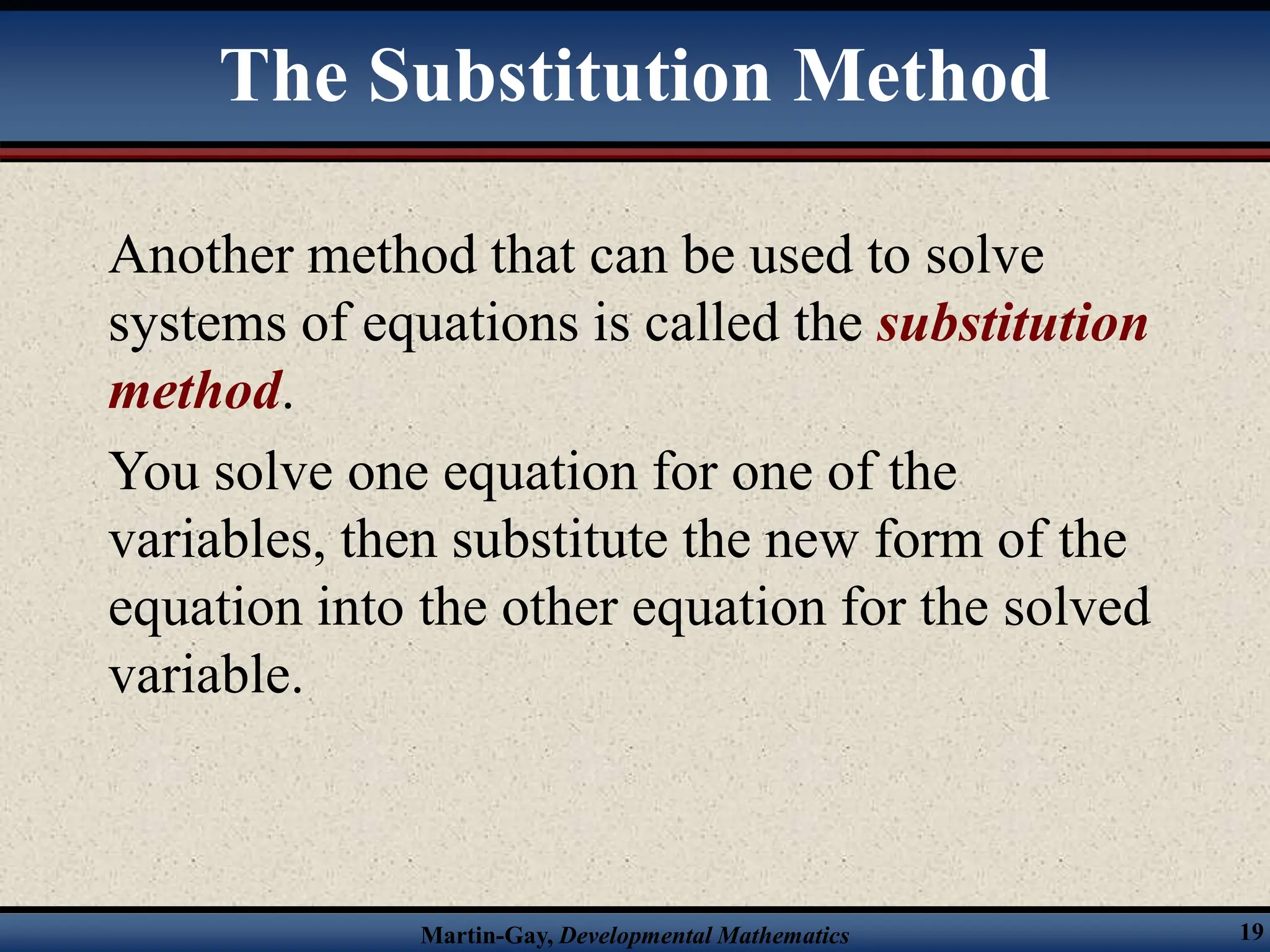 Martin-Gay, Developmental Mathematics 19
The Substitution Method
Another method that can be used to solve
systems of equations is called the substitution
method.
You solve one equation for one of the
variables, then substitute the new form of the
equation into the other equation for the solved
variable.
 