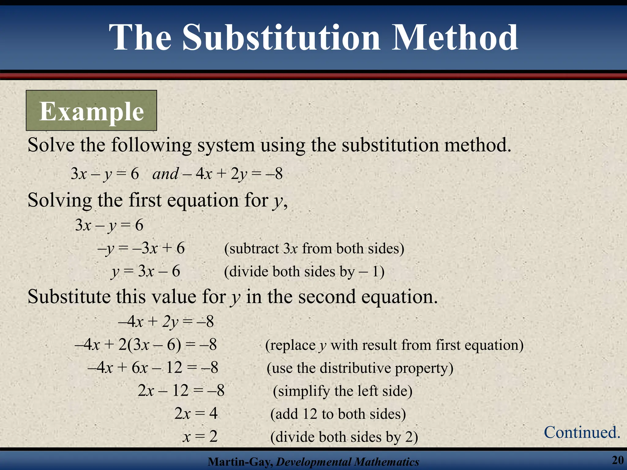 Martin-Gay, Developmental Mathematics 20
Solve the following system using the substitution method.
3x – y = 6 and – 4x + 2y = –8
Solving the first equation for y,
3x – y = 6
–y = –3x + 6 (subtract 3x from both sides)
y = 3x – 6 (divide both sides by – 1)
Substitute this value for y in the second equation.
–4x + 2y = –8
–4x + 2(3x – 6) = –8 (replace y with result from first equation)
–4x + 6x – 12 = –8 (use the distributive property)
2x – 12 = –8 (simplify the left side)
2x = 4 (add 12 to both sides)
x = 2 (divide both sides by 2)
The Substitution Method
Example
Continued.
 