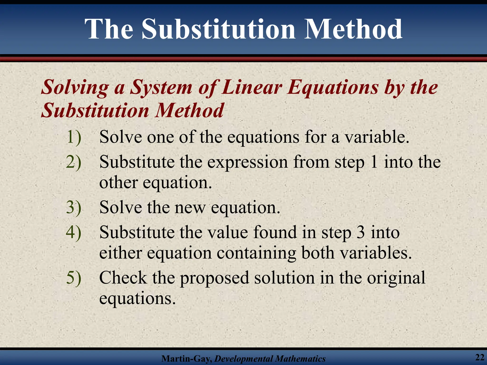 Martin-Gay, Developmental Mathematics 22
Solving a System of Linear Equations by the
Substitution Method
1) Solve one of the equations for a variable.
2) Substitute the expression from step 1 into the
other equation.
3) Solve the new equation.
4) Substitute the value found in step 3 into
either equation containing both variables.
5) Check the proposed solution in the original
equations.
The Substitution Method
 