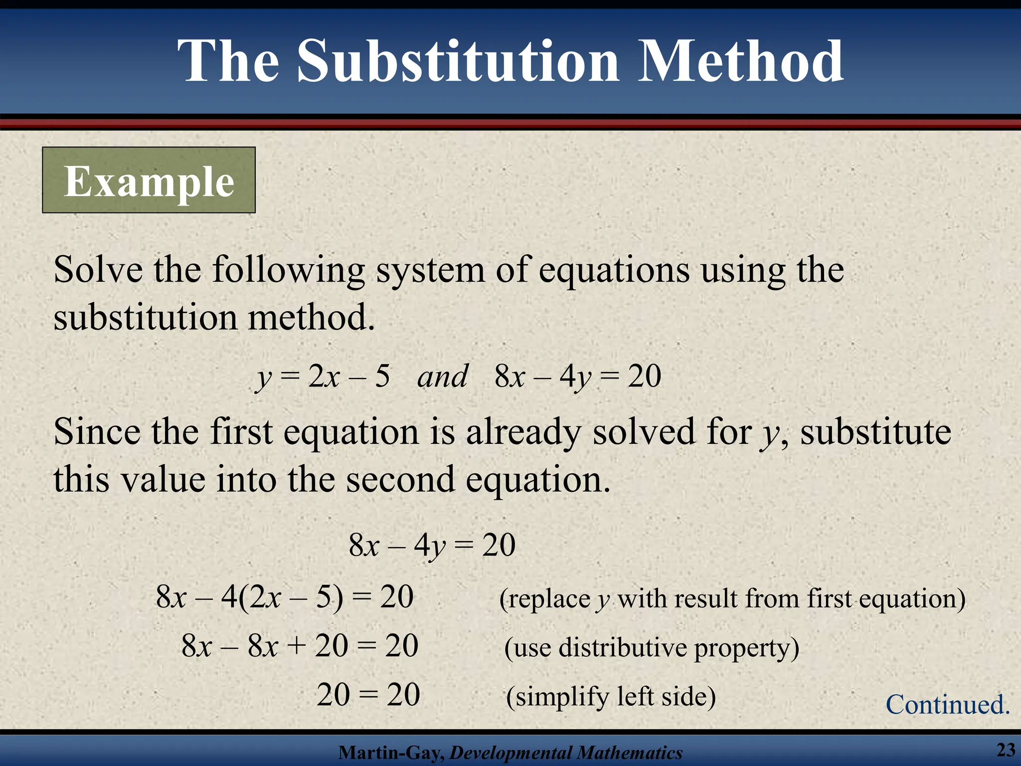 Martin-Gay, Developmental Mathematics 23
Solve the following system of equations using the
substitution method.
y = 2x – 5 and 8x – 4y = 20
Since the first equation is already solved for y, substitute
this value into the second equation.
8x – 4y = 20
8x – 4(2x – 5) = 20 (replace y with result from first equation)
8x – 8x + 20 = 20 (use distributive property)
20 = 20 (simplify left side)
The Substitution Method
Example
Continued.
 